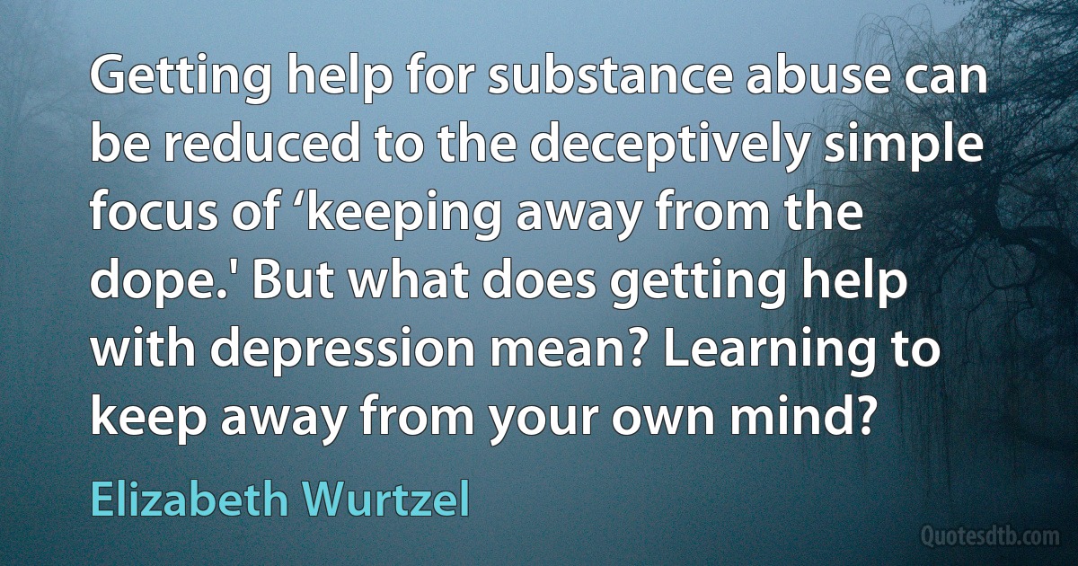 Getting help for substance abuse can be reduced to the deceptively simple focus of ‘keeping away from the dope.' But what does getting help with depression mean? Learning to keep away from your own mind? (Elizabeth Wurtzel)