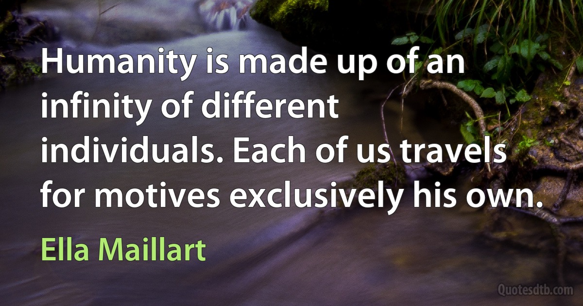 Humanity is made up of an infinity of different individuals. Each of us travels for motives exclusively his own. (Ella Maillart)