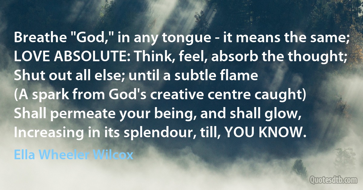 Breathe "God," in any tongue - it means the same;
LOVE ABSOLUTE: Think, feel, absorb the thought;
Shut out all else; until a subtle flame
(A spark from God's creative centre caught)
Shall permeate your being, and shall glow,
Increasing in its splendour, till, YOU KNOW. (Ella Wheeler Wilcox)