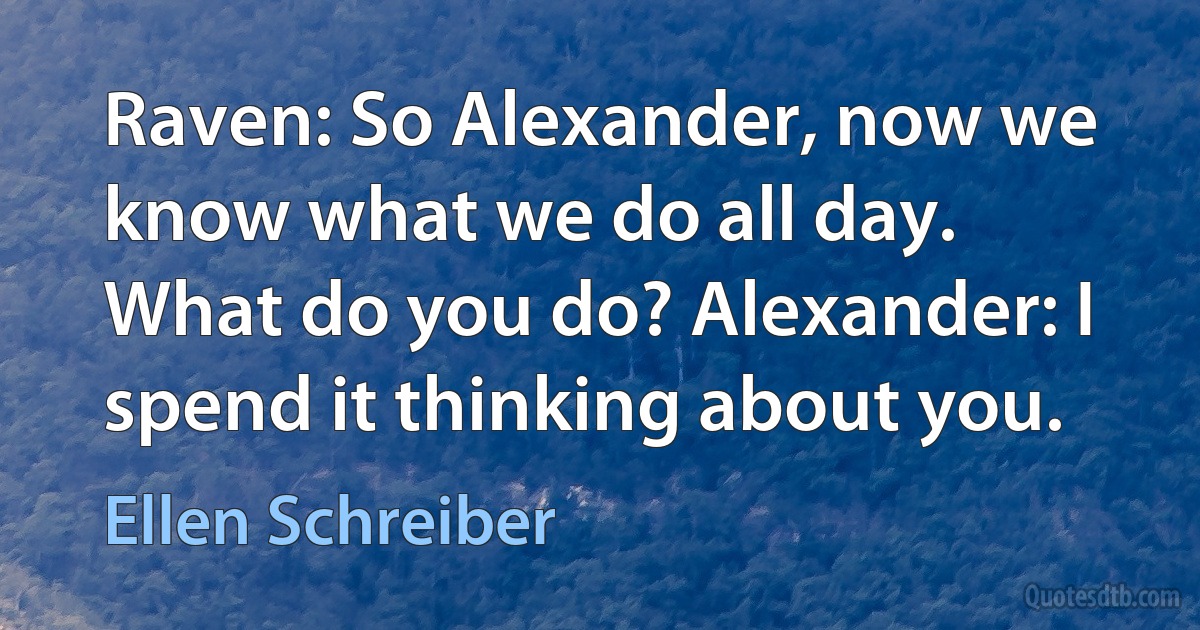 Raven: So Alexander, now we know what we do all day. What do you do? Alexander: I spend it thinking about you. (Ellen Schreiber)