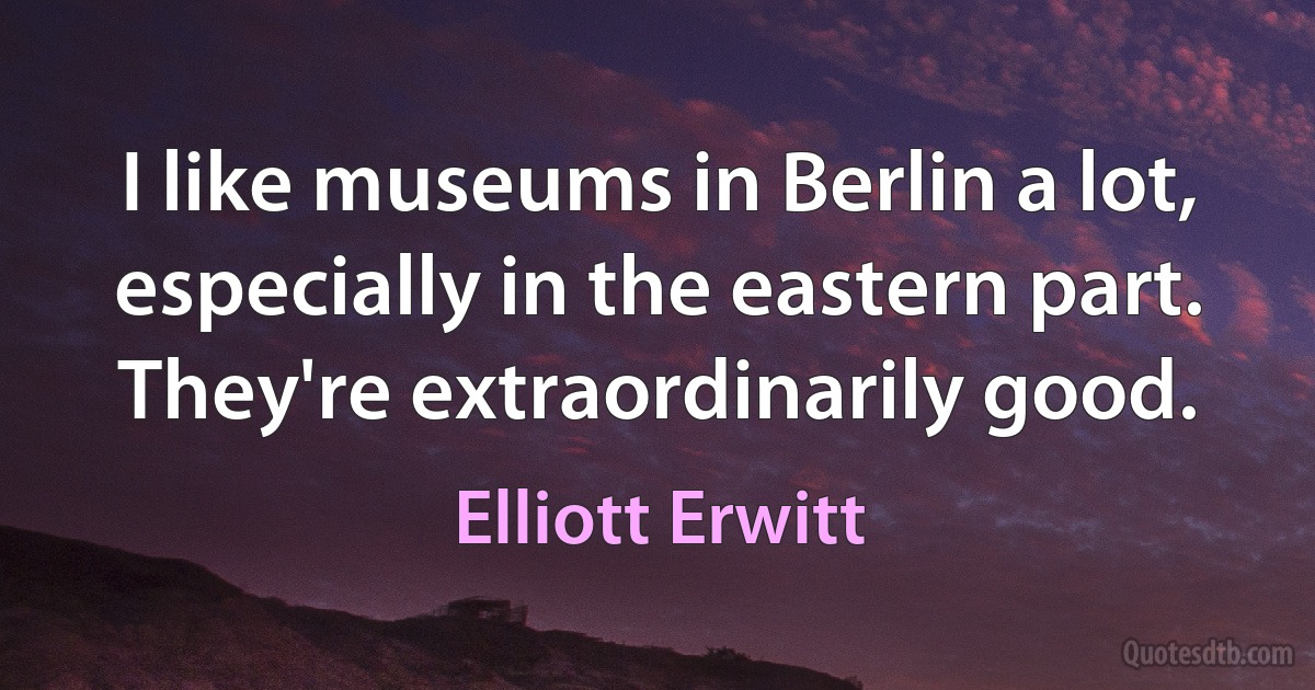 I like museums in Berlin a lot, especially in the eastern part. They're extraordinarily good. (Elliott Erwitt)