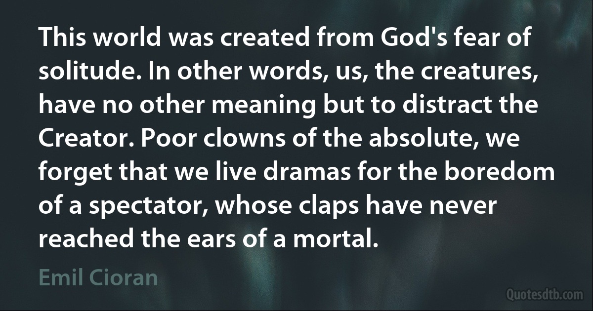 This world was created from God's fear of solitude. In other words, us, the creatures, have no other meaning but to distract the Creator. Poor clowns of the absolute, we forget that we live dramas for the boredom of a spectator, whose claps have never reached the ears of a mortal. (Emil Cioran)