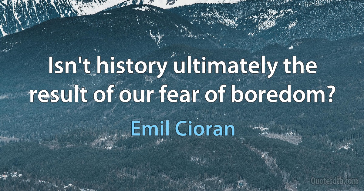 Isn't history ultimately the result of our fear of boredom? (Emil Cioran)