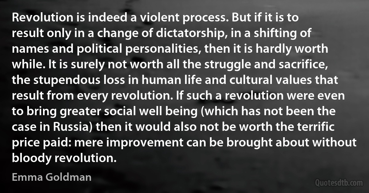 Revolution is indeed a violent process. But if it is to result only in a change of dictatorship, in a shifting of names and political personalities, then it is hardly worth while. It is surely not worth all the struggle and sacrifice, the stupendous loss in human life and cultural values that result from every revolution. If such a revolution were even to bring greater social well being (which has not been the case in Russia) then it would also not be worth the terrific price paid: mere improvement can be brought about without bloody revolution. (Emma Goldman)