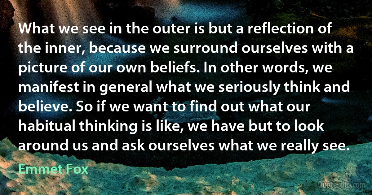 What we see in the outer is but a reflection of the inner, because we surround ourselves with a picture of our own beliefs. In other words, we manifest in general what we seriously think and believe. So if we want to find out what our habitual thinking is like, we have but to look around us and ask ourselves what we really see. (Emmet Fox)