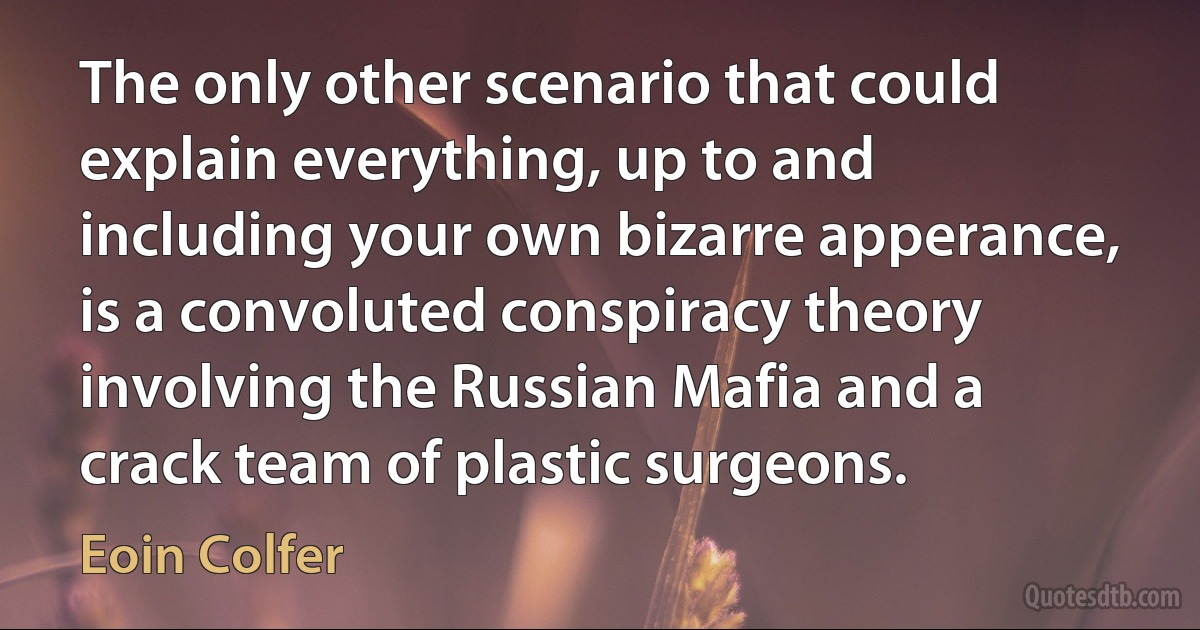 The only other scenario that could explain everything, up to and including your own bizarre apperance, is a convoluted conspiracy theory involving the Russian Mafia and a crack team of plastic surgeons. (Eoin Colfer)