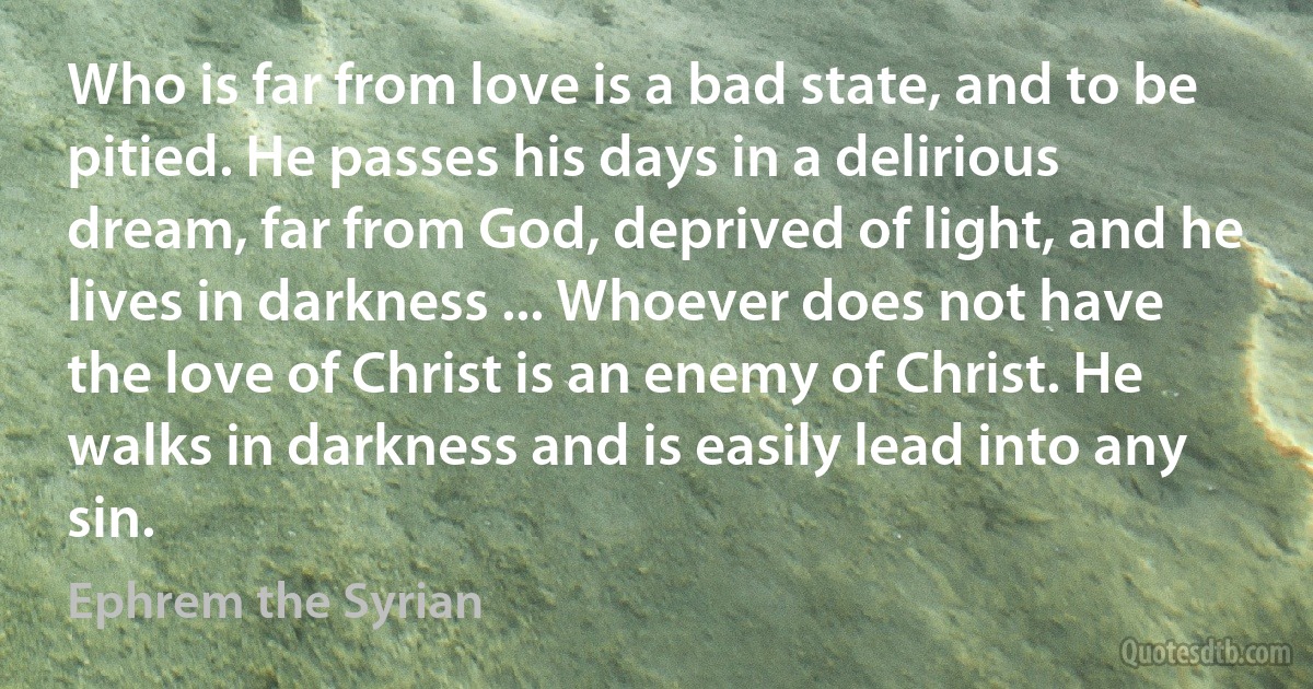 Who is far from love is a bad state, and to be pitied. He passes his days in a delirious dream, far from God, deprived of light, and he lives in darkness ... Whoever does not have the love of Christ is an enemy of Christ. He walks in darkness and is easily lead into any sin. (Ephrem the Syrian)