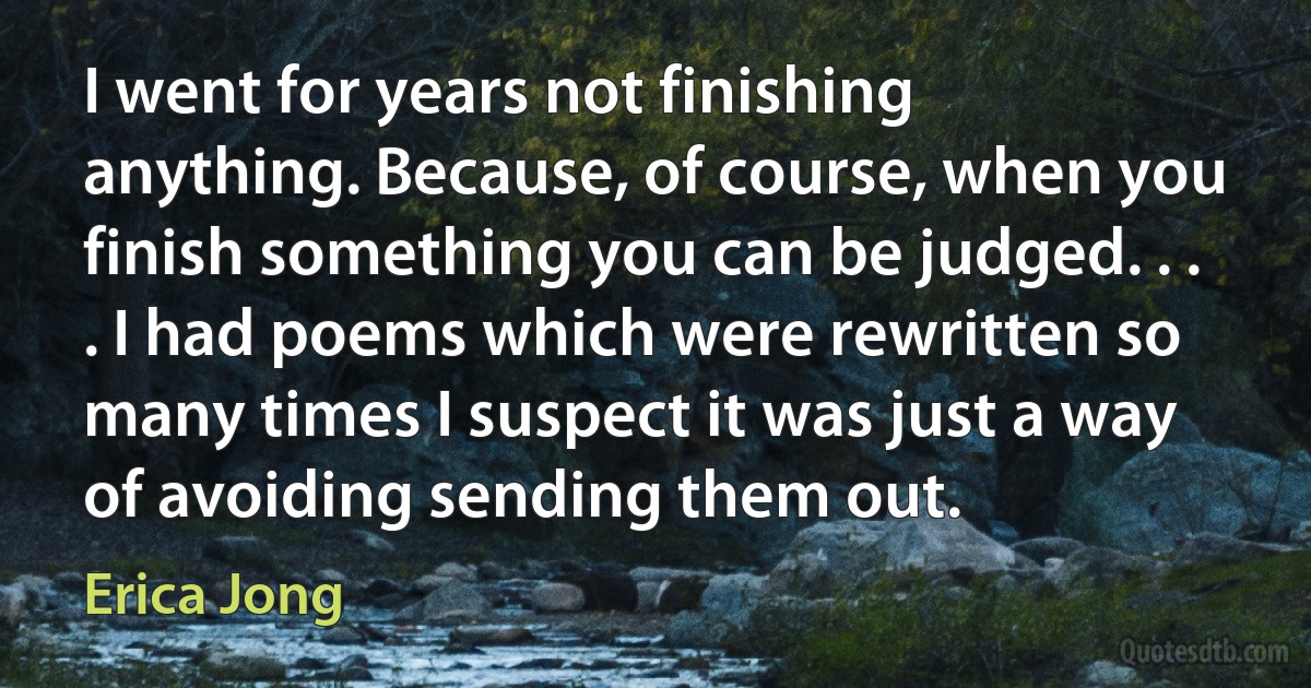 I went for years not finishing anything. Because, of course, when you finish something you can be judged. . . . I had poems which were rewritten so many times I suspect it was just a way of avoiding sending them out. (Erica Jong)