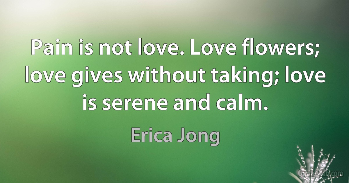 Pain is not love. Love flowers; love gives without taking; love is serene and calm. (Erica Jong)