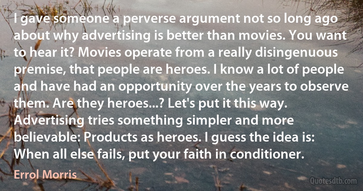 I gave someone a perverse argument not so long ago about why advertising is better than movies. You want to hear it? Movies operate from a really disingenuous premise, that people are heroes. I know a lot of people and have had an opportunity over the years to observe them. Are they heroes...? Let's put it this way. Advertising tries something simpler and more believable: Products as heroes. I guess the idea is: When all else fails, put your faith in conditioner. (Errol Morris)