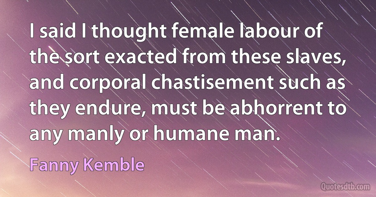 I said I thought female labour of the sort exacted from these slaves, and corporal chastisement such as they endure, must be abhorrent to any manly or humane man. (Fanny Kemble)