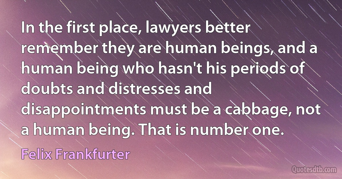 In the first place, lawyers better remember they are human beings, and a human being who hasn't his periods of doubts and distresses and disappointments must be a cabbage, not a human being. That is number one. (Felix Frankfurter)