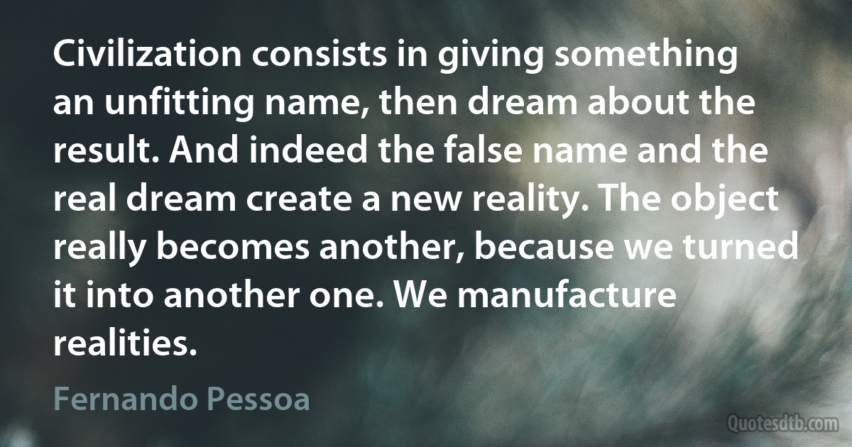 Civilization consists in giving something an unfitting name, then dream about the result. And indeed the false name and the real dream create a new reality. The object really becomes another, because we turned it into another one. We manufacture realities. (Fernando Pessoa)