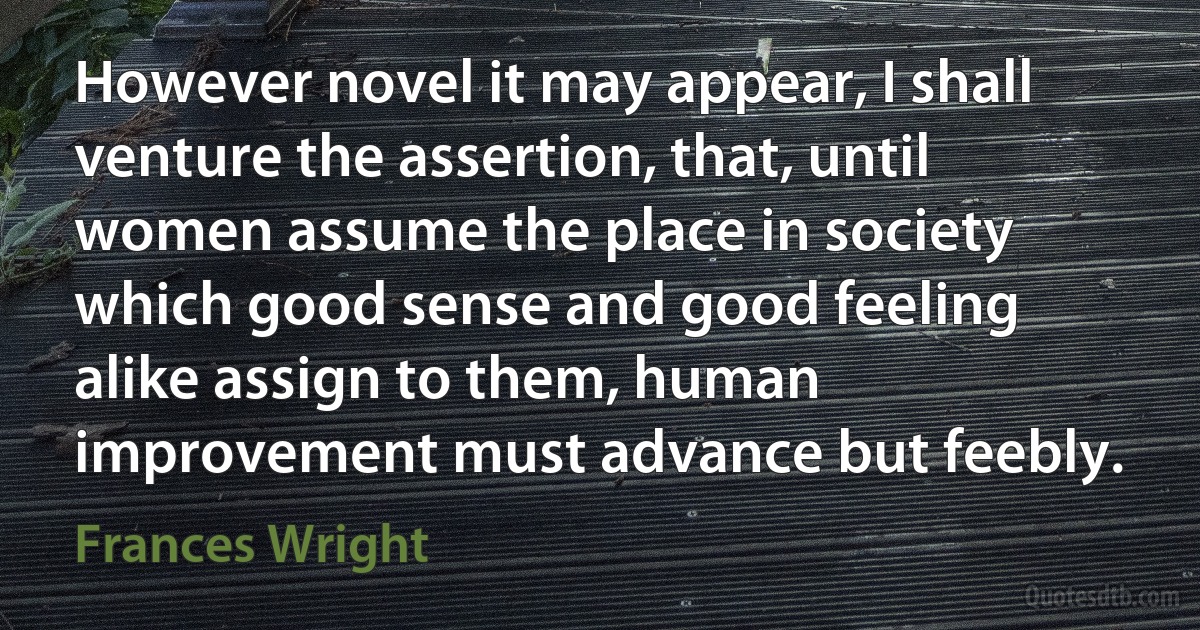 However novel it may appear, I shall venture the assertion, that, until women assume the place in society which good sense and good feeling alike assign to them, human improvement must advance but feebly. (Frances Wright)