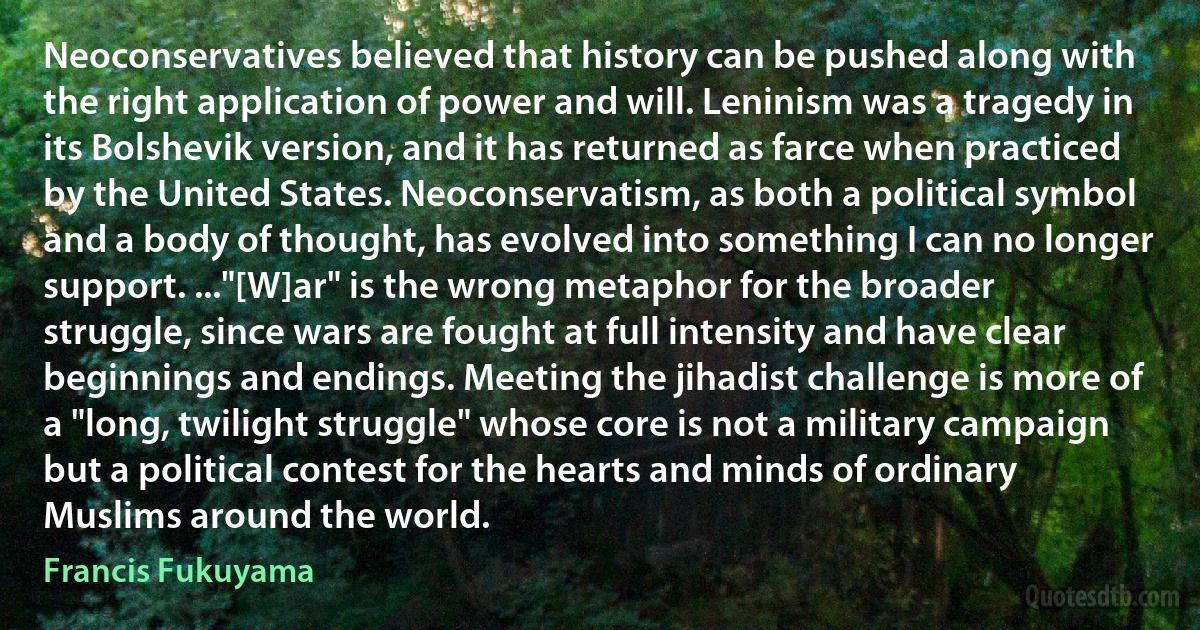 Neoconservatives believed that history can be pushed along with the right application of power and will. Leninism was a tragedy in its Bolshevik version, and it has returned as farce when practiced by the United States. Neoconservatism, as both a political symbol and a body of thought, has evolved into something I can no longer support. ..."[W]ar" is the wrong metaphor for the broader struggle, since wars are fought at full intensity and have clear beginnings and endings. Meeting the jihadist challenge is more of a "long, twilight struggle" whose core is not a military campaign but a political contest for the hearts and minds of ordinary Muslims around the world. (Francis Fukuyama)