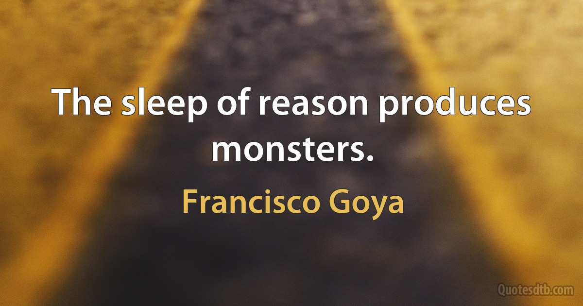 The sleep of reason produces monsters. (Francisco Goya)