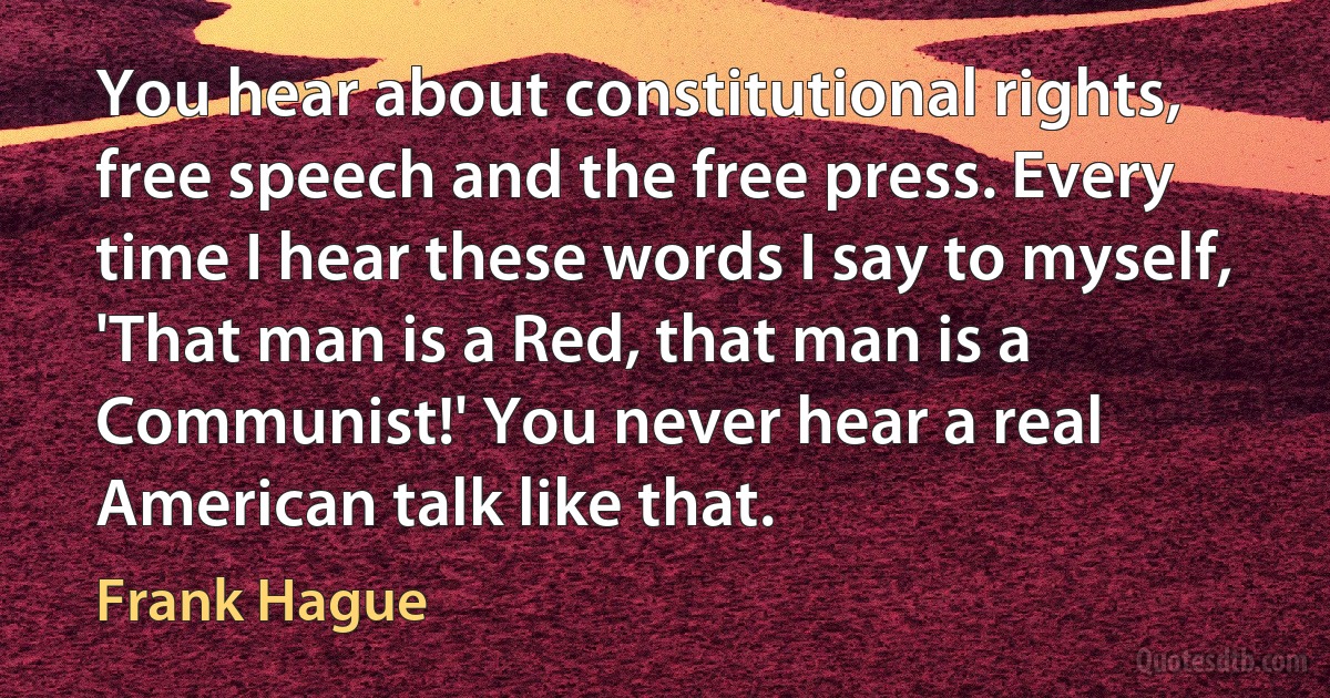 You hear about constitutional rights, free speech and the free press. Every time I hear these words I say to myself, 'That man is a Red, that man is a Communist!' You never hear a real American talk like that. (Frank Hague)