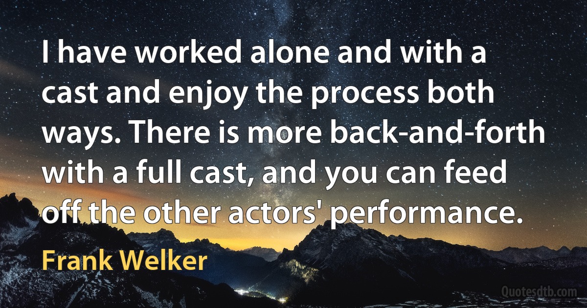 I have worked alone and with a cast and enjoy the process both ways. There is more back-and-forth with a full cast, and you can feed off the other actors' performance. (Frank Welker)