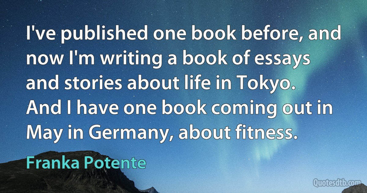 I've published one book before, and now I'm writing a book of essays and stories about life in Tokyo. And I have one book coming out in May in Germany, about fitness. (Franka Potente)