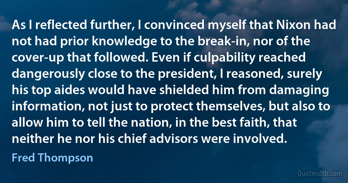 As I reflected further, I convinced myself that Nixon had not had prior knowledge to the break-in, nor of the cover-up that followed. Even if culpability reached dangerously close to the president, I reasoned, surely his top aides would have shielded him from damaging information, not just to protect themselves, but also to allow him to tell the nation, in the best faith, that neither he nor his chief advisors were involved. (Fred Thompson)