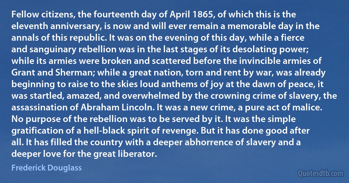 Fellow citizens, the fourteenth day of April 1865, of which this is the eleventh anniversary, is now and will ever remain a memorable day in the annals of this republic. It was on the evening of this day, while a fierce and sanguinary rebellion was in the last stages of its desolating power; while its armies were broken and scattered before the invincible armies of Grant and Sherman; while a great nation, torn and rent by war, was already beginning to raise to the skies loud anthems of joy at the dawn of peace, it was startled, amazed, and overwhelmed by the crowning crime of slavery, the assassination of Abraham Lincoln. It was a new crime, a pure act of malice. No purpose of the rebellion was to be served by it. It was the simple gratification of a hell-black spirit of revenge. But it has done good after all. It has filled the country with a deeper abhorrence of slavery and a deeper love for the great liberator. (Frederick Douglass)