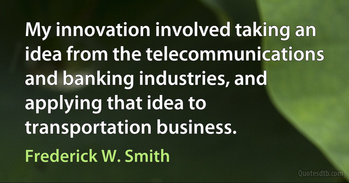 My innovation involved taking an idea from the telecommunications and banking industries, and applying that idea to transportation business. (Frederick W. Smith)