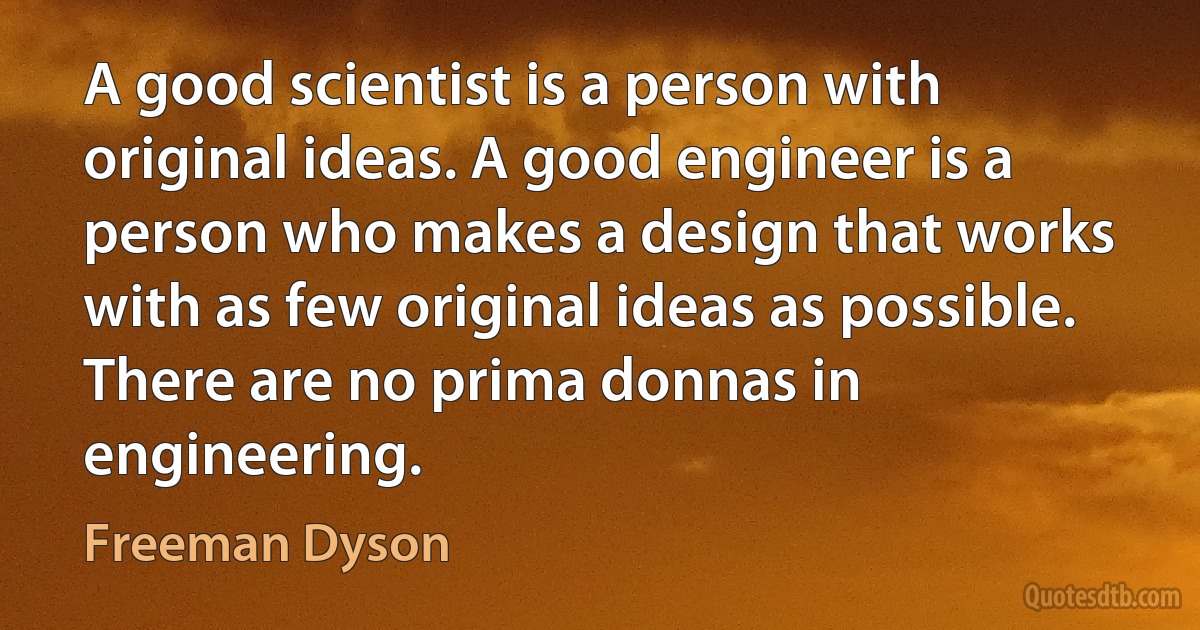 A good scientist is a person with original ideas. A good engineer is a person who makes a design that works with as few original ideas as possible. There are no prima donnas in engineering. (Freeman Dyson)