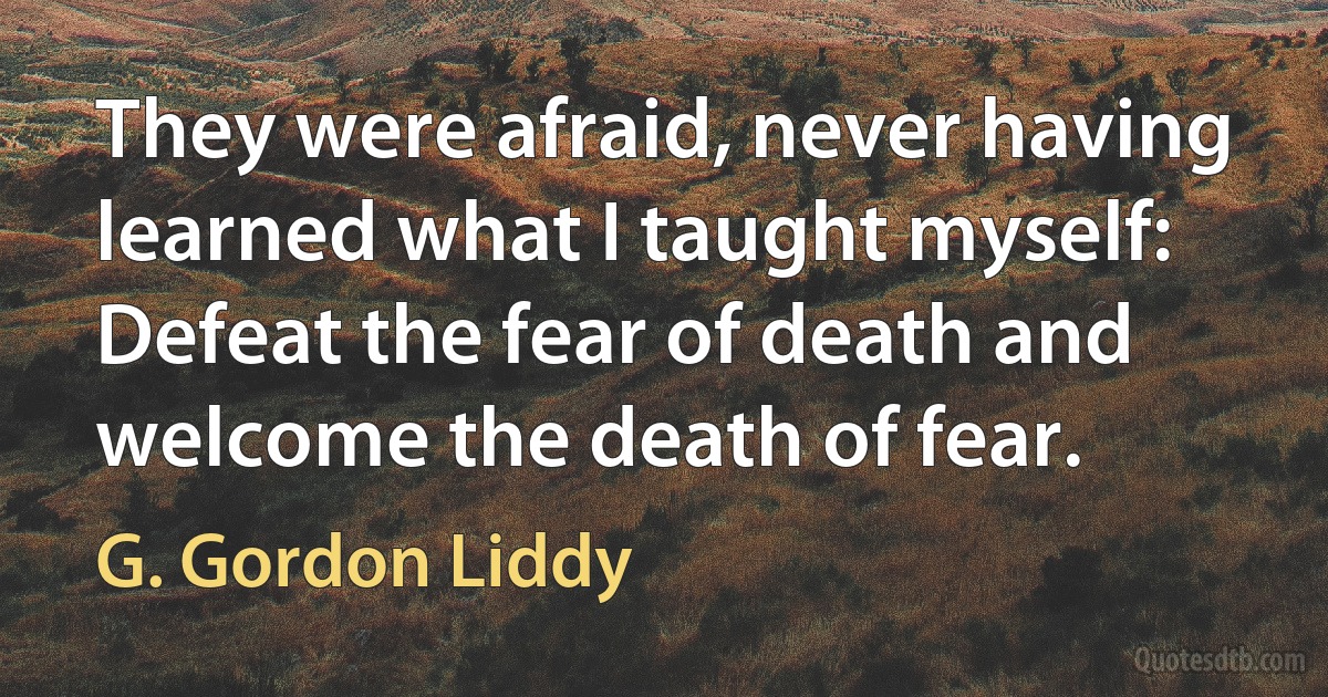 They were afraid, never having learned what I taught myself: Defeat the fear of death and welcome the death of fear. (G. Gordon Liddy)