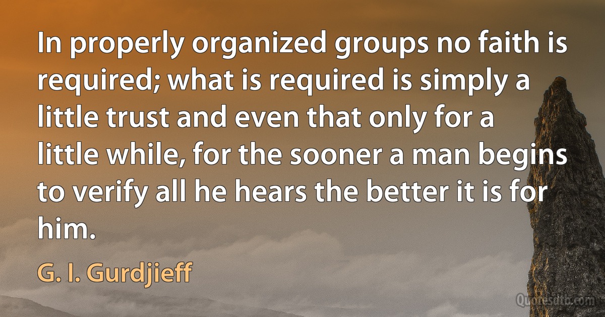 In properly organized groups no faith is required; what is required is simply a little trust and even that only for a little while, for the sooner a man begins to verify all he hears the better it is for him. (G. I. Gurdjieff)