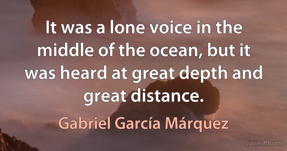 It was a lone voice in the middle of the ocean, but it was heard at great depth and great distance. (Gabriel García Márquez)