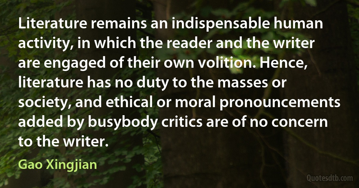 Literature remains an indispensable human activity, in which the reader and the writer are engaged of their own volition. Hence, literature has no duty to the masses or society, and ethical or moral pronouncements added by busybody critics are of no concern to the writer. (Gao Xingjian)