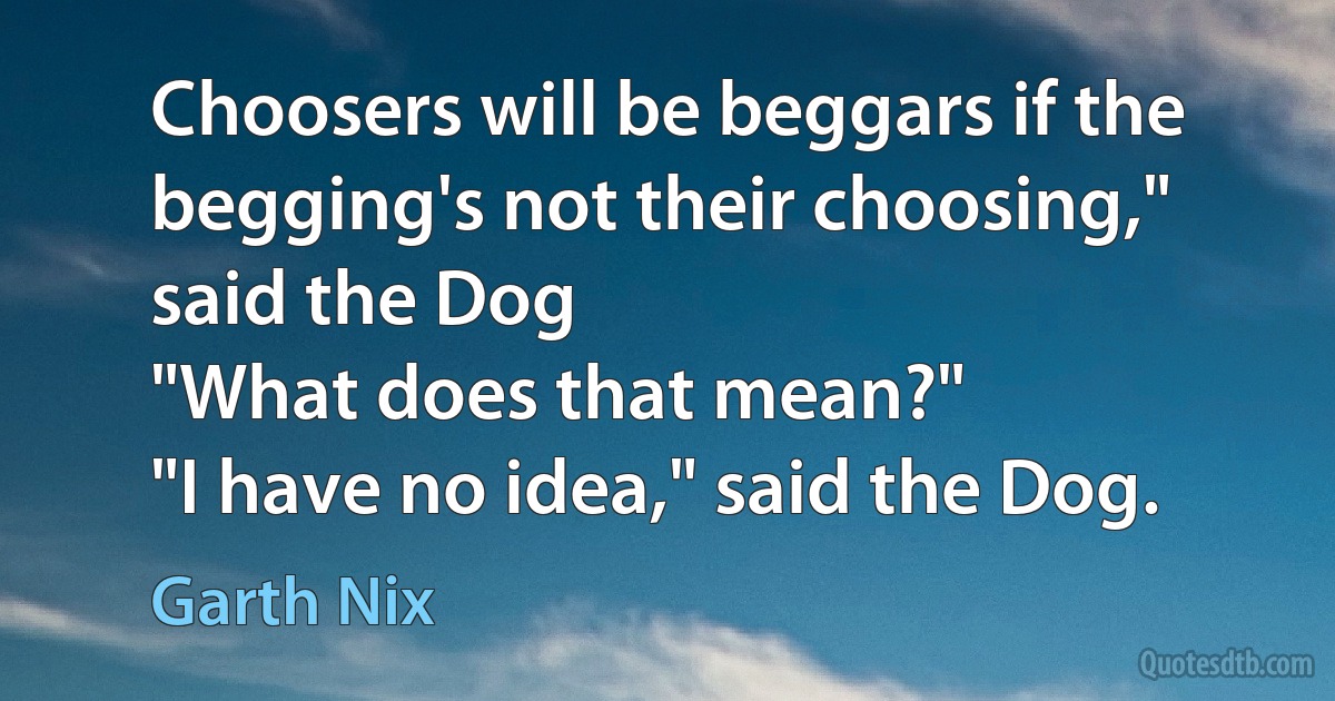 Choosers will be beggars if the begging's not their choosing," said the Dog
"What does that mean?"
"I have no idea," said the Dog. (Garth Nix)