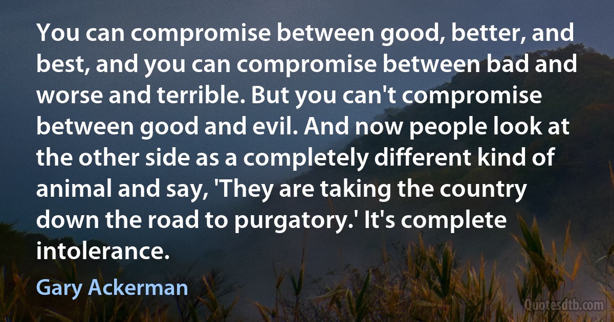 You can compromise between good, better, and best, and you can compromise between bad and worse and terrible. But you can't compromise between good and evil. And now people look at the other side as a completely different kind of animal and say, 'They are taking the country down the road to purgatory.' It's complete intolerance. (Gary Ackerman)