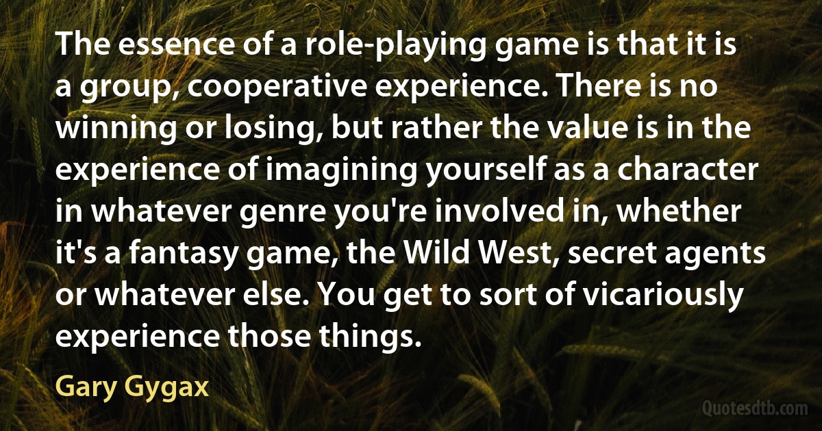 The essence of a role-playing game is that it is a group, cooperative experience. There is no winning or losing, but rather the value is in the experience of imagining yourself as a character in whatever genre you're involved in, whether it's a fantasy game, the Wild West, secret agents or whatever else. You get to sort of vicariously experience those things. (Gary Gygax)