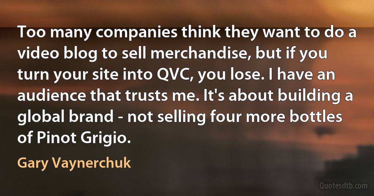 Too many companies think they want to do a video blog to sell merchandise, but if you turn your site into QVC, you lose. I have an audience that trusts me. It's about building a global brand - not selling four more bottles of Pinot Grigio. (Gary Vaynerchuk)