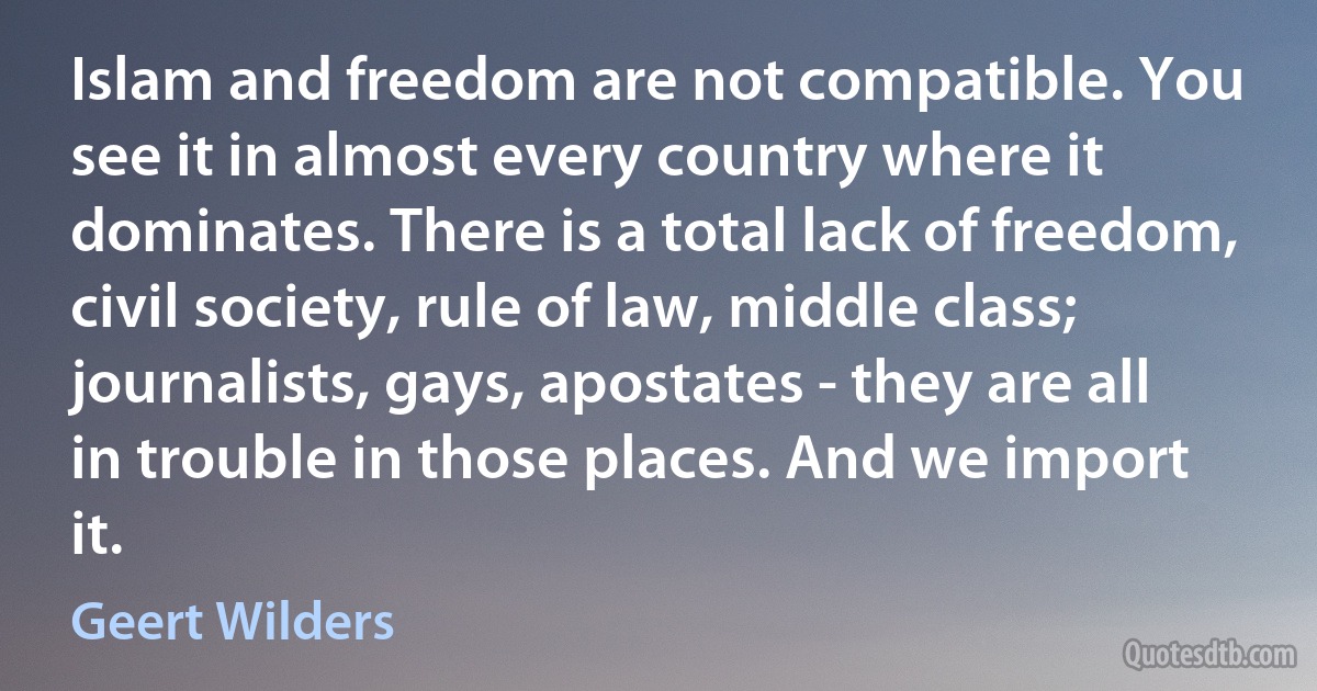 Islam and freedom are not compatible. You see it in almost every country where it dominates. There is a total lack of freedom, civil society, rule of law, middle class; journalists, gays, apostates - they are all in trouble in those places. And we import it. (Geert Wilders)