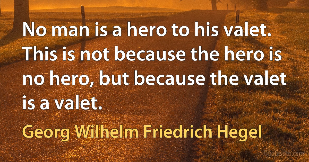 No man is a hero to his valet. This is not because the hero is no hero, but because the valet is a valet. (Georg Wilhelm Friedrich Hegel)