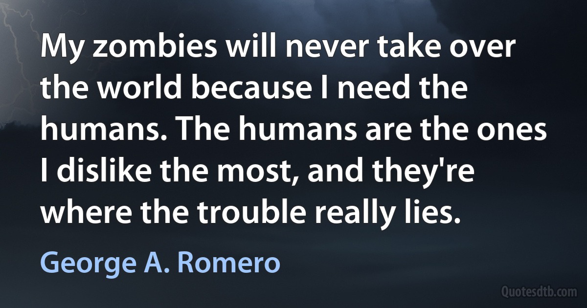 My zombies will never take over the world because I need the humans. The humans are the ones I dislike the most, and they're where the trouble really lies. (George A. Romero)