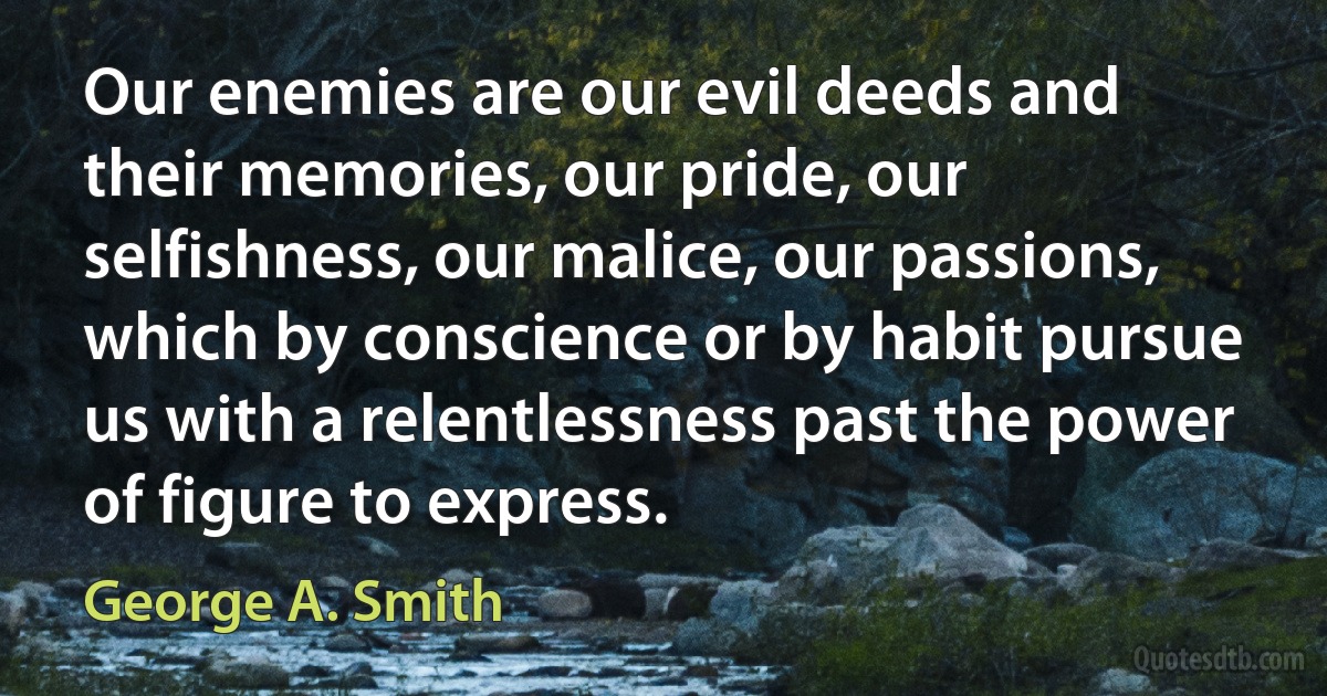 Our enemies are our evil deeds and their memories, our pride, our selfishness, our malice, our passions, which by conscience or by habit pursue us with a relentlessness past the power of figure to express. (George A. Smith)