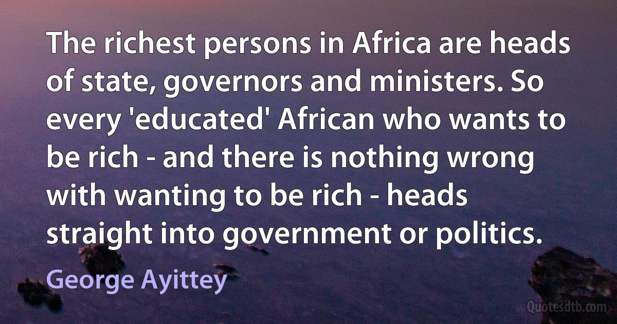 The richest persons in Africa are heads of state, governors and ministers. So every 'educated' African who wants to be rich - and there is nothing wrong with wanting to be rich - heads straight into government or politics. (George Ayittey)