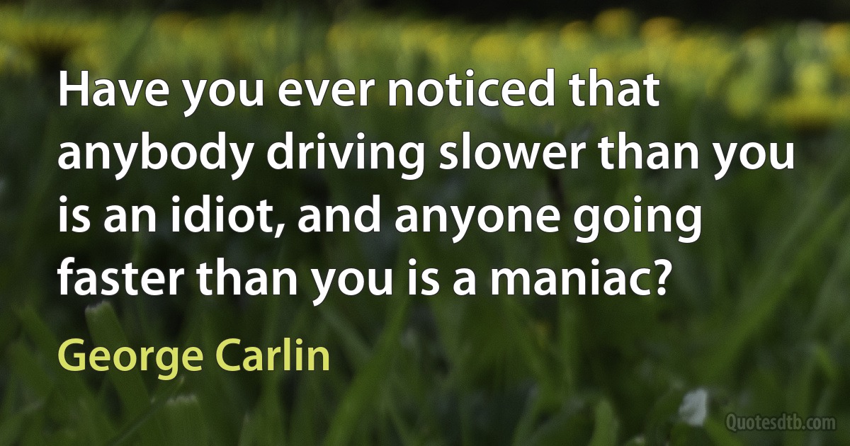 Have you ever noticed that anybody driving slower than you is an idiot, and anyone going faster than you is a maniac? (George Carlin)