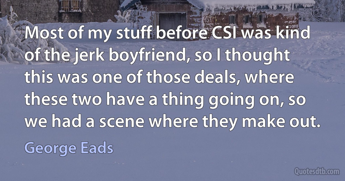 Most of my stuff before CSI was kind of the jerk boyfriend, so I thought this was one of those deals, where these two have a thing going on, so we had a scene where they make out. (George Eads)