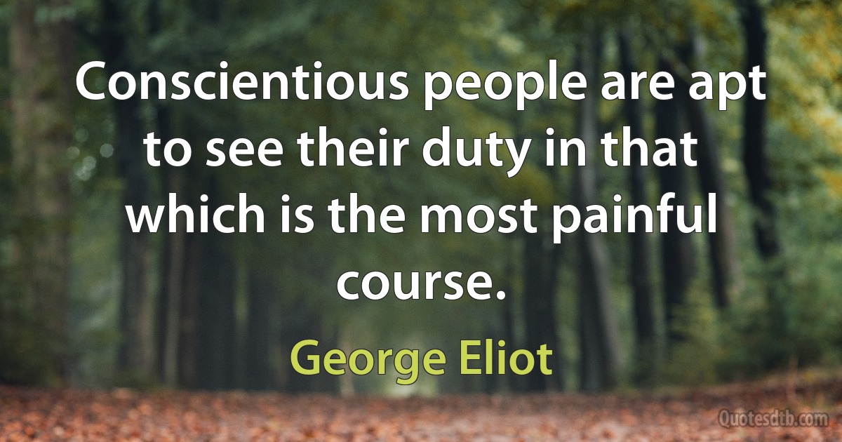 Conscientious people are apt to see their duty in that which is the most painful course. (George Eliot)