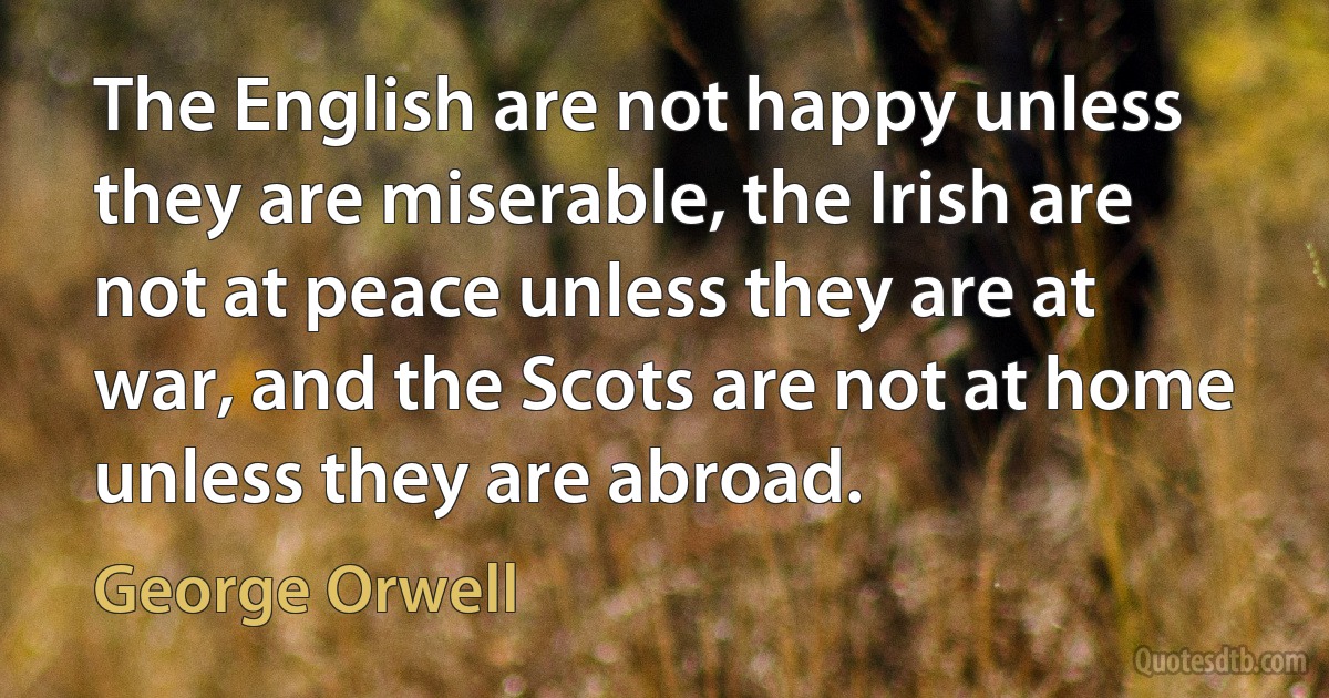 The English are not happy unless they are miserable, the Irish are not at peace unless they are at war, and the Scots are not at home unless they are abroad. (George Orwell)