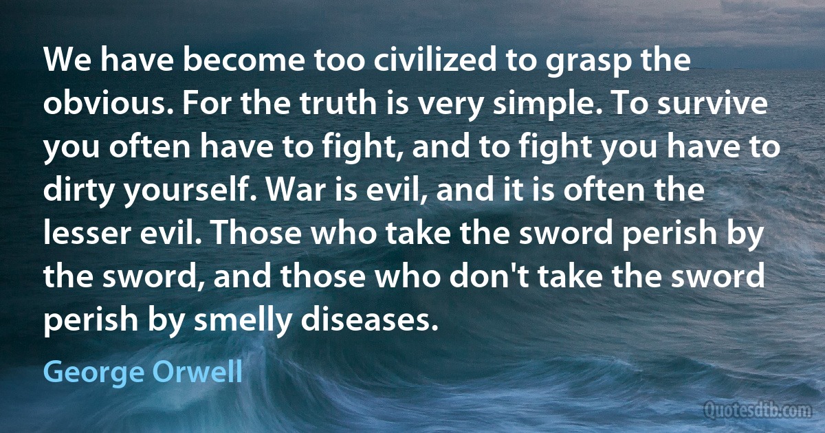 We have become too civilized to grasp the obvious. For the truth is very simple. To survive you often have to fight, and to fight you have to dirty yourself. War is evil, and it is often the lesser evil. Those who take the sword perish by the sword, and those who don't take the sword perish by smelly diseases. (George Orwell)