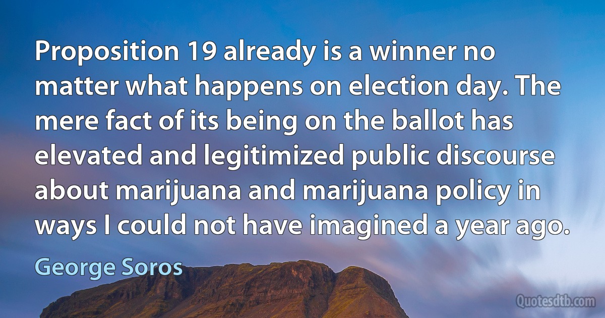 Proposition 19 already is a winner no matter what happens on election day. The mere fact of its being on the ballot has elevated and legitimized public discourse about marijuana and marijuana policy in ways I could not have imagined a year ago. (George Soros)