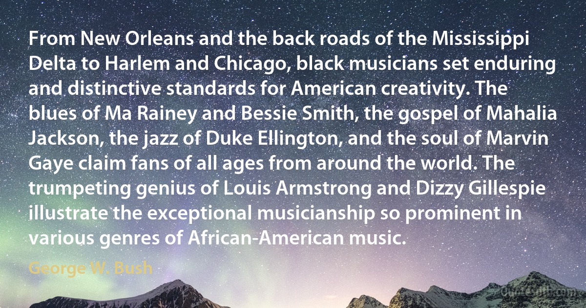 From New Orleans and the back roads of the Mississippi Delta to Harlem and Chicago, black musicians set enduring and distinctive standards for American creativity. The blues of Ma Rainey and Bessie Smith, the gospel of Mahalia Jackson, the jazz of Duke Ellington, and the soul of Marvin Gaye claim fans of all ages from around the world. The trumpeting genius of Louis Armstrong and Dizzy Gillespie illustrate the exceptional musicianship so prominent in various genres of African-American music. (George W. Bush)