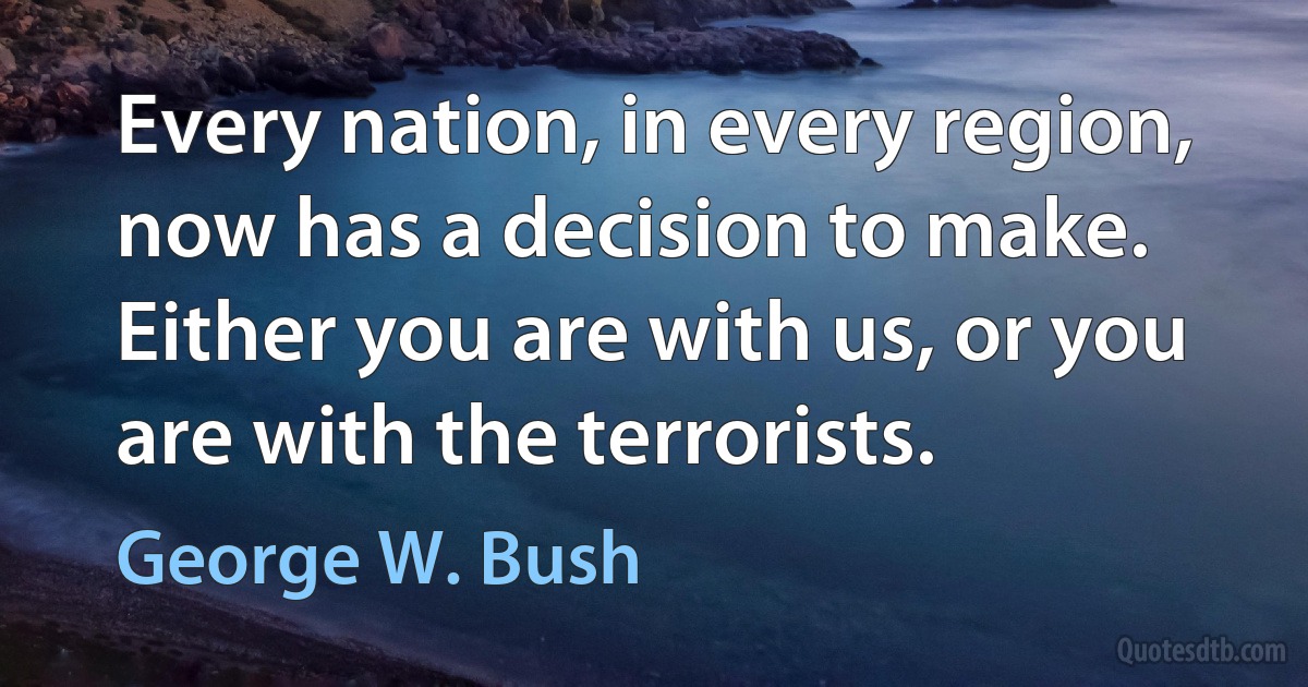 Every nation, in every region, now has a decision to make. Either you are with us, or you are with the terrorists. (George W. Bush)