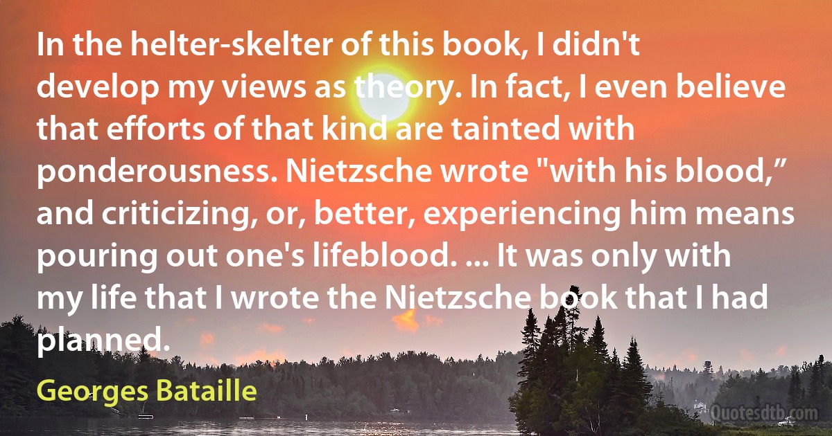 In the helter-skelter of this book, I didn't develop my views as theory. In fact, I even believe that efforts of that kind are tainted with ponderousness. Nietzsche wrote "with his blood,” and criticizing, or, better, experiencing him means pouring out one's lifeblood. ... It was only with my life that I wrote the Nietzsche book that I had planned. (Georges Bataille)