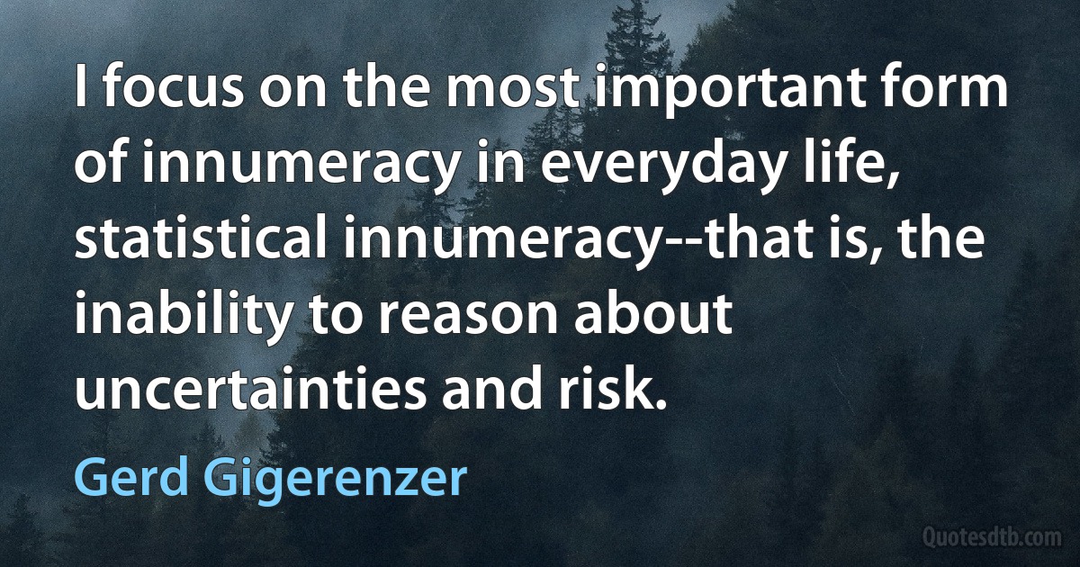 I focus on the most important form of innumeracy in everyday life, statistical innumeracy--that is, the inability to reason about uncertainties and risk. (Gerd Gigerenzer)